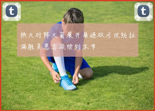 热火对阵火箭展开角逐双方攻防拉满胜负悬念延续到末节