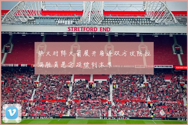 热火对阵火箭展开角逐双方攻防拉满胜负悬念延续到末节