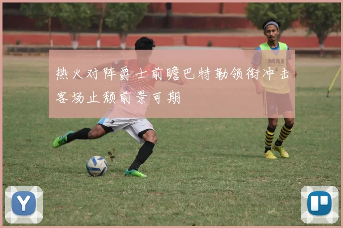 热火对阵爵士前瞻巴特勒领衔冲击客场止颓前景可期