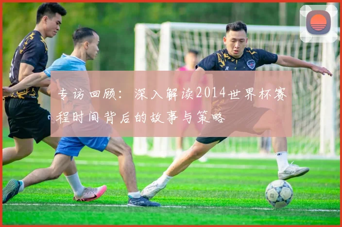 专访回顾:深入解读2014世界杯赛程时间背后的故事与策略