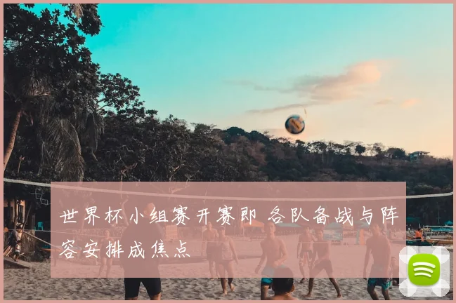 世界杯小组赛开赛即 各队备战与阵容安排成焦点
