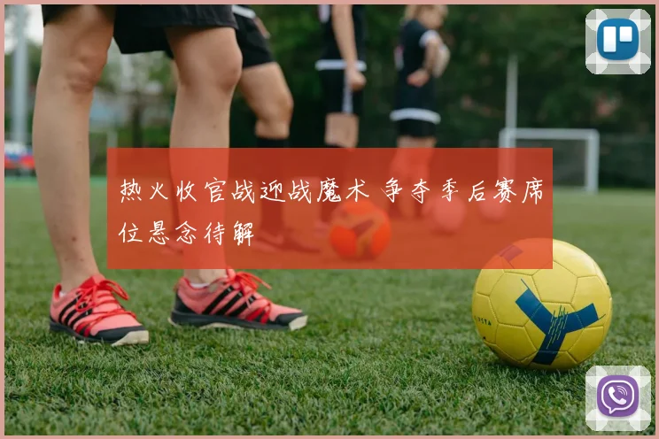 热火收官战迎战魔术 争夺季后赛席位悬念待解