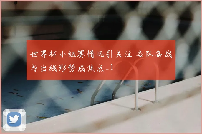 世界杯小组赛情况引关注 各队备战与出线形势成焦点_1