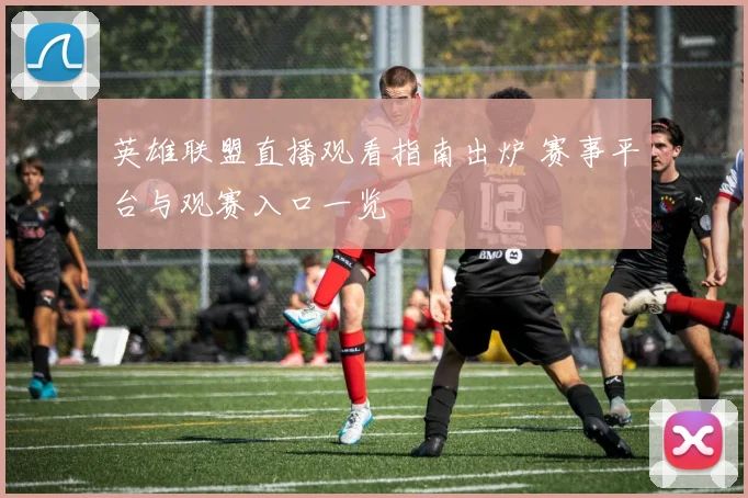 英雄联盟直播观看指南出炉 赛事平台与观赛入口一览