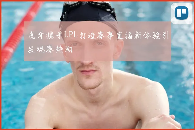 虎牙携手LPL打造赛事直播新体验引发观赛热潮