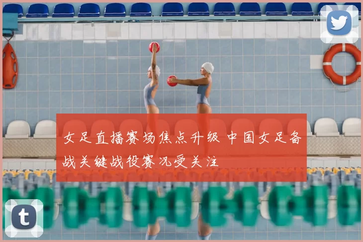 女足直播赛场焦点升级 中国女足备战关键战役赛况受关注