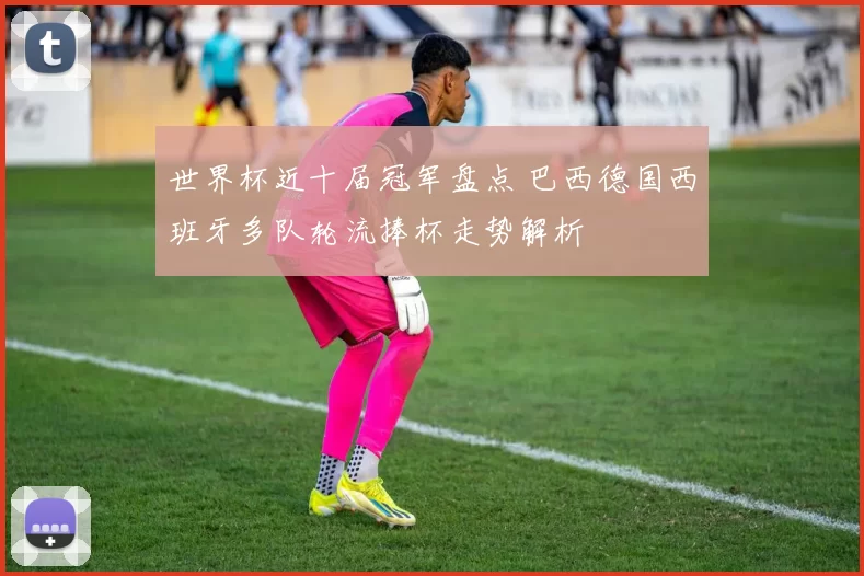 世界杯近十届冠军盘点 巴西德国西班牙多队轮流捧杯走势解析