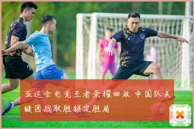 亚运会电竞王者荣耀回放 中国队关键团战取胜锁定胜局