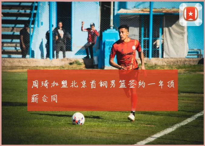周琦加盟北京首钢男篮签约一年顶薪合同