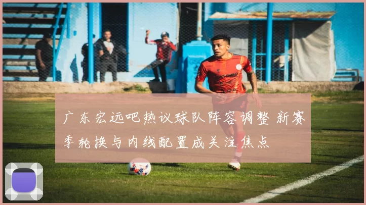 广东宏远吧热议球队阵容调整 新赛季轮换与内线配置成关注焦点