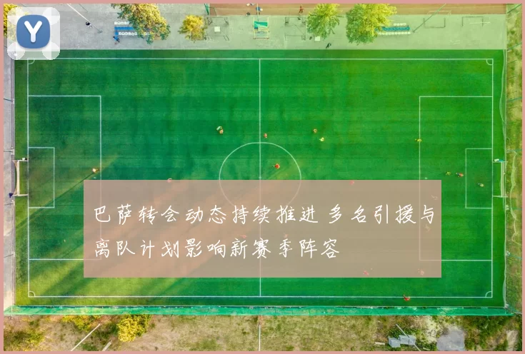 巴萨转会动态持续推进 多名引援与离队计划影响新赛季阵容