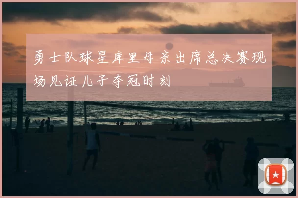 勇士队球星库里母亲出席总决赛现场见证儿子夺冠时刻