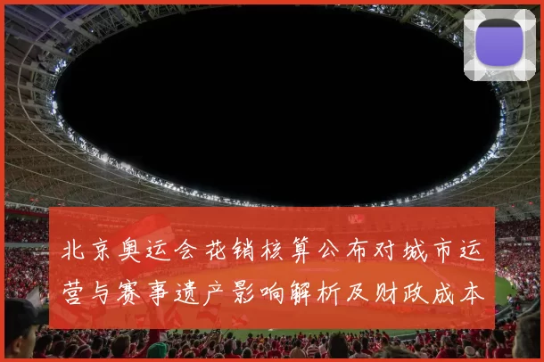 北京奥运会花销核算公布对城市运营与赛事遗产影响解析及财政成本评估