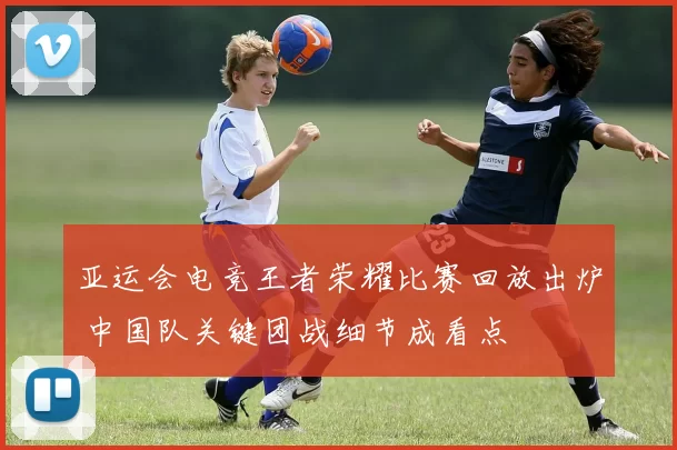亚运会电竞王者荣耀比赛回放出炉 中国队关键团战细节成看点
