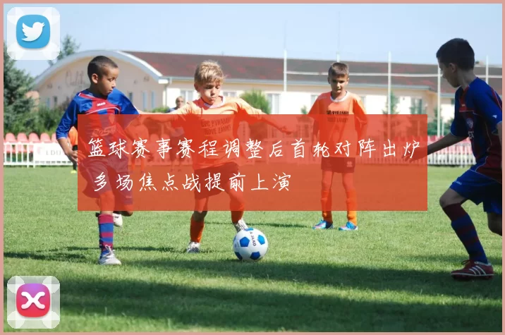 篮球赛事赛程调整后首轮对阵出炉 多场焦点战提前上演