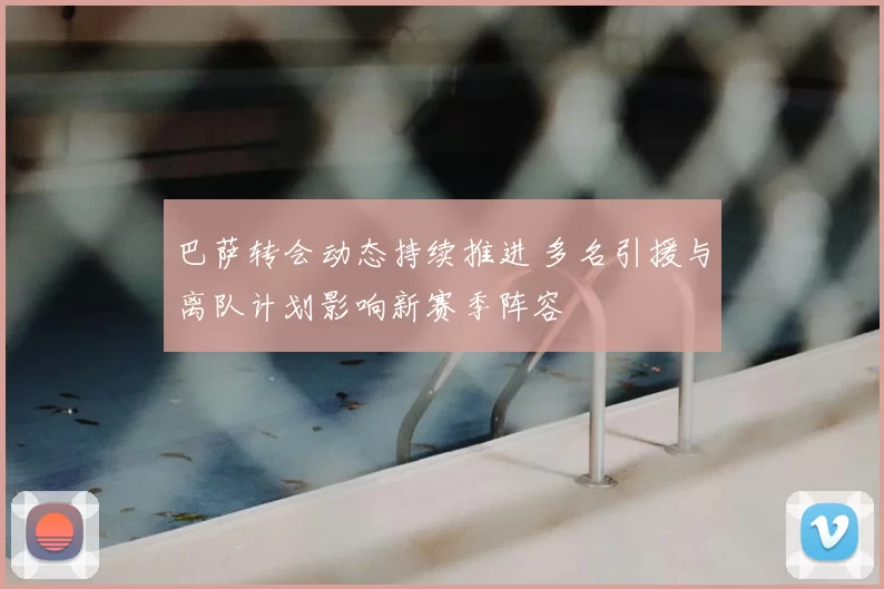 巴萨转会动态持续推进 多名引援与离队计划影响新赛季阵容