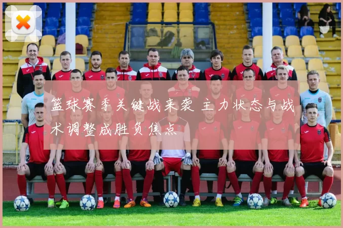 篮球赛季关键战来袭 主力状态与战术调整成胜负焦点