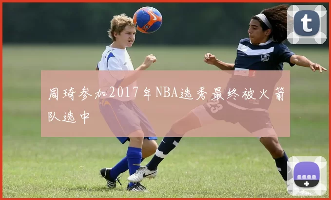 周琦参加2017年NBA选秀最终被火箭队选中
