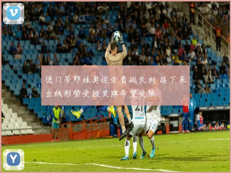 德门蒂耶娃奥运会首战失利 接下来出线形势受挫奖牌希望受限