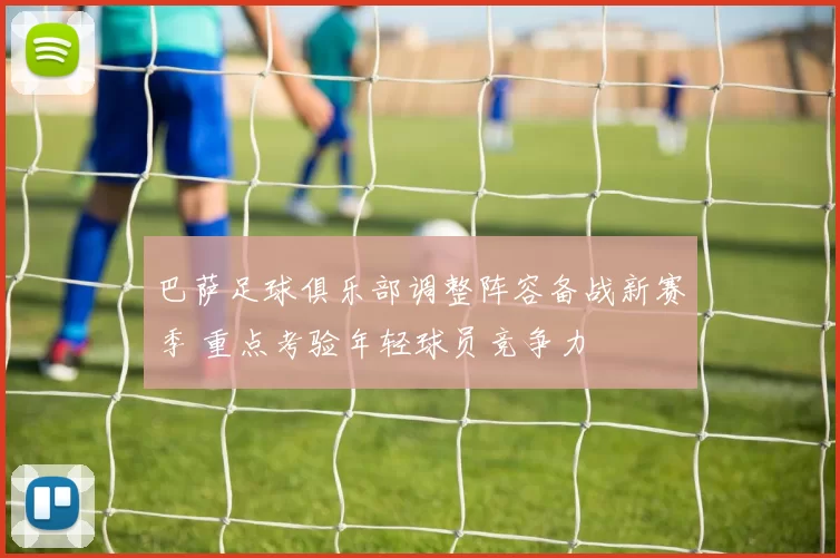 巴萨足球俱乐部调整阵容备战新赛季 重点考验年轻球员竞争力