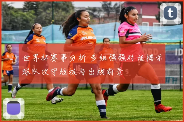世界杯赛事分析 多组强强对话揭示球队攻守短板与出线前景