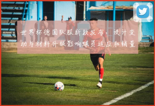 世界杯德国队服新款发布，设计变动与材料升级影响球员适应和销量预期