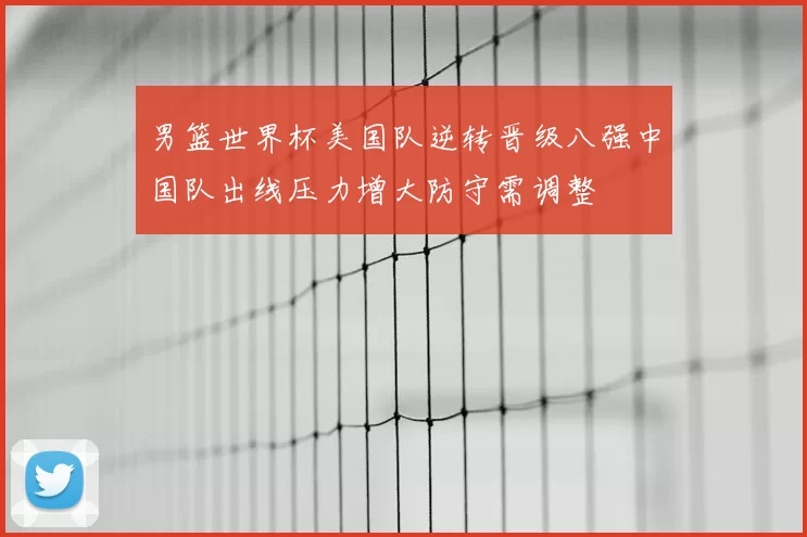 男篮世界杯美国队逆转晋级八强中国队出线压力增大防守需调整