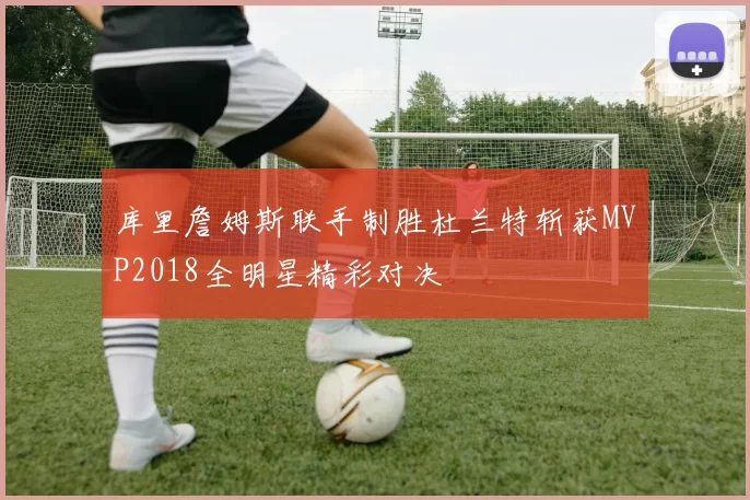 库里詹姆斯联手制胜杜兰特斩获MVP2018全明星精彩对决