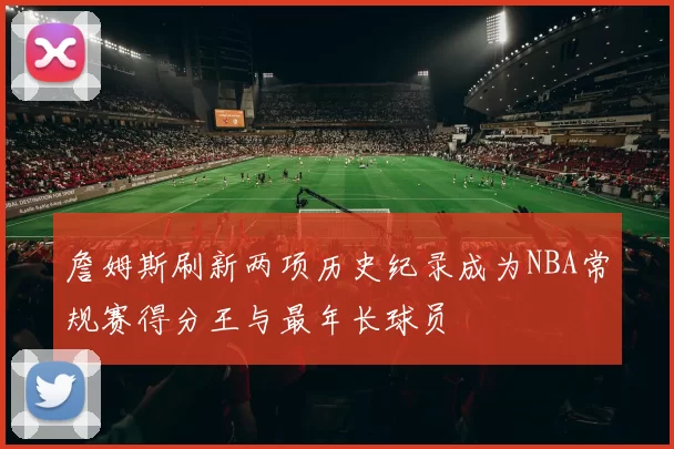 詹姆斯刷新两项历史纪录成为NBA常规赛得分王与最年长球员