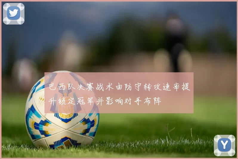 巴西队决赛战术由防守转攻速率提升锁定冠军并影响对手布阵