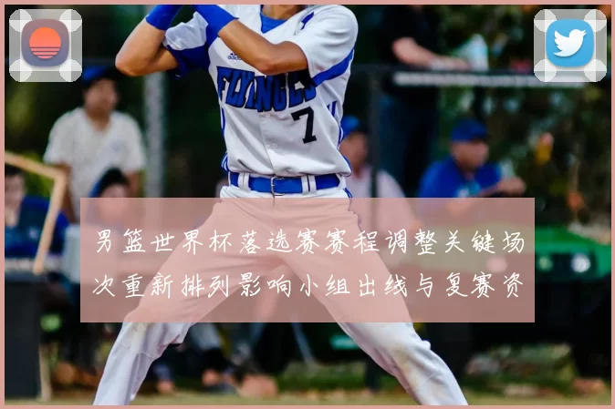 男篮世界杯落选赛赛程调整关键场次重新排列影响小组出线与复赛资格争夺