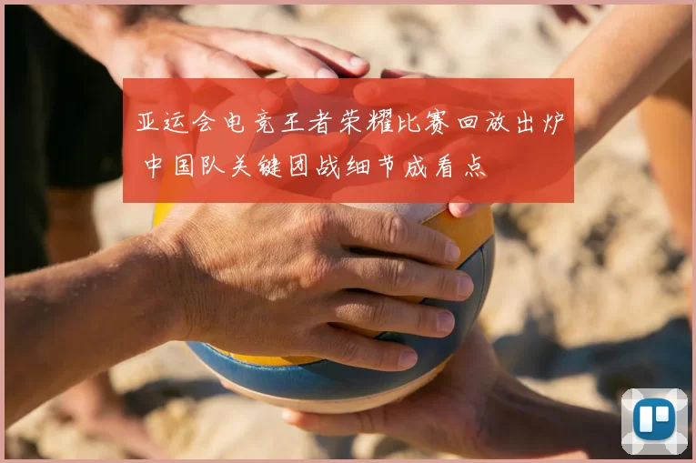 亚运会电竞王者荣耀比赛回放出炉 中国队关键团战细节成看点